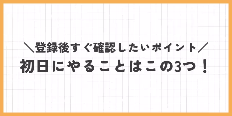 登録後すぐ確認したいポイント｜初日にやることはこの3つ！のバナー
